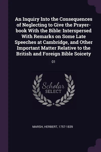 Обложка книги An Inquiry Into the Consequences of Neglecting to Give the Prayer-book With the Bible. Interspersed With Remarks on Some Late Speeches at Cambridge, and Other Important Matter Relative to the British and Foreign Bible Soicety: 01, Herbert Marsh