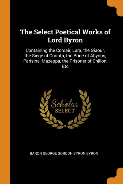 Обложка книги The Select Poetical Works of Lord Byron. Containing the Corsair, Lara, the Giaour, the Siege of Corinth, the Bride of Abydos, Parisina, Mazeppa, the Prisoner of Chillon, Etc, Baron George Gordon Byron Byron