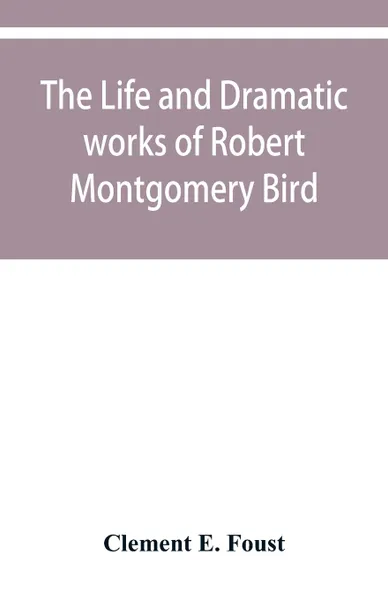 Обложка книги The life and dramatic works of Robert Montgomery Bird, Clement E. Foust