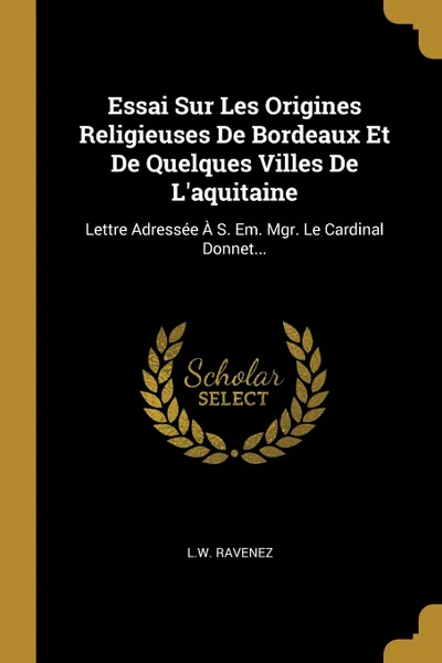 Обложка книги Essai Sur Les Origines Religieuses De Bordeaux Et De Quelques Villes De L'aquitaine. Lettre Adressee A S. Em. Mgr. Le Cardinal Donnet..., L.W. Ravenez