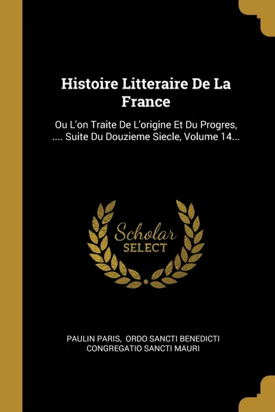 Обложка книги Histoire Litteraire De La France. Ou L'on Traite De L'origine Et Du Progres, .... Suite Du Douzieme Siecle, Volume 14..., Paulin Paris