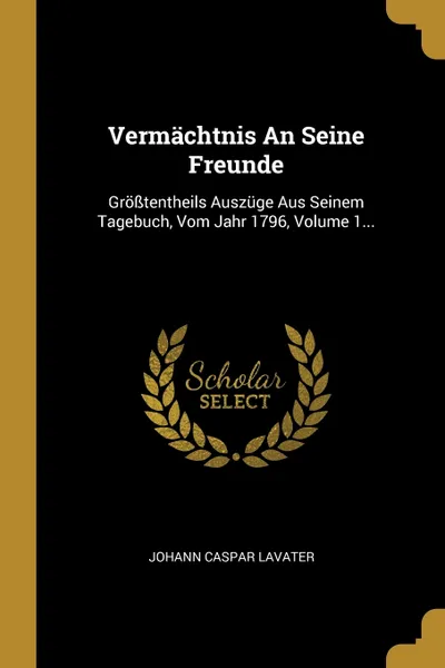 Обложка книги Vermachtnis An Seine Freunde. Grosstentheils Auszuge Aus Seinem Tagebuch, Vom Jahr 1796, Volume 1..., Johann Caspar Lavater