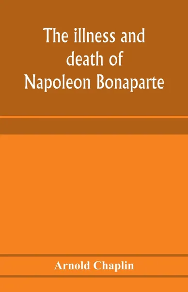 Обложка книги The illness and death of Napoleon Bonaparte. a medical criticism, Arnold Chaplin