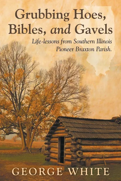 Обложка книги Grubbing Hoes, Bibles, and Gavels. Life-lessons from Southern Illinois Pioneer Braxton Parish, George White