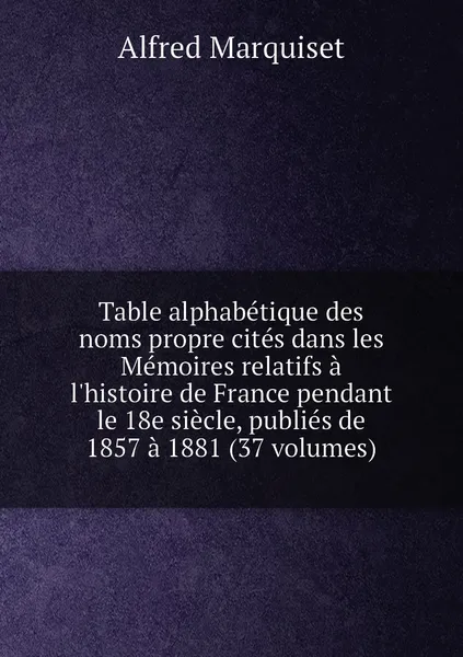 Обложка книги Table alphabetique des noms propre cites dans les Memoires relatifs a l'histoire de France pendant le 18e siecle, publies de 1857 a 1881 (37 volumes), Alfred Marquiset