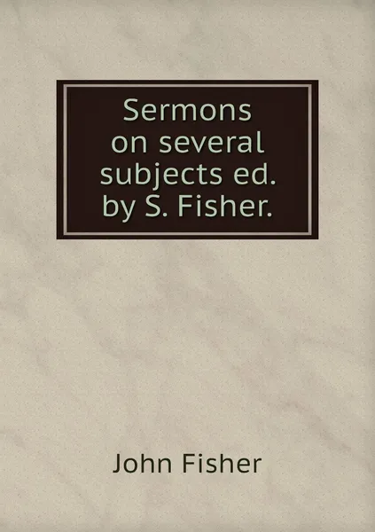 Обложка книги Sermons on several subjects ed. by S. Fisher., John Fisher