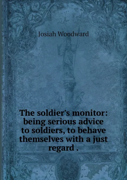 Обложка книги The soldier's monitor: being serious advice to soldiers, to behave themselves with a just regard ., Josiah Woodward