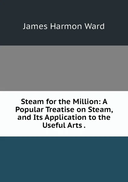 Обложка книги Steam for the Million: A Popular Treatise on Steam, and Its Application to the Useful Arts ., James Harmon Ward