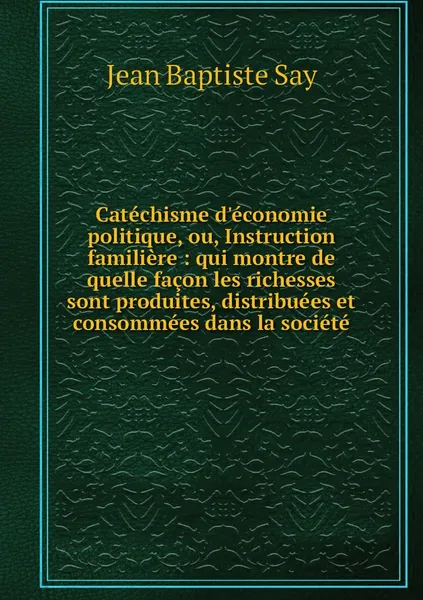 Обложка книги Catechisme d'economie politique, ou, Instruction familiere : qui montre de quelle facon les richesses sont produites, distribuees et consommees dans la societe, Jean Baptiste Say