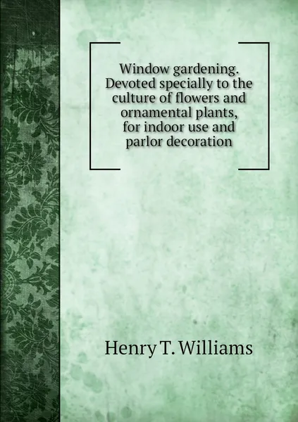 Обложка книги Window gardening. Devoted specially to the culture of flowers and ornamental plants, for indoor use and parlor decoration, Henry T. Williams
