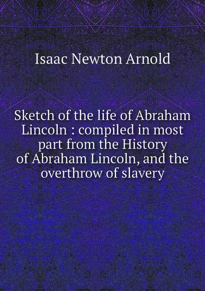 Обложка книги Sketch of the life of Abraham Lincoln : compiled in most part from the History of Abraham Lincoln, and the overthrow of slavery, Isaac Newton Arnold