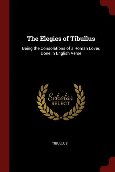 Обложка книги The Elegies of Tibullus. Being the Consolations of a Roman Lover, Done in English Verse, Tibullus