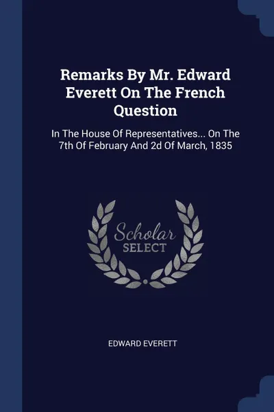 Обложка книги Remarks By Mr. Edward Everett On The French Question. In The House Of Representatives... On The 7th Of February And 2d Of March, 1835, Edward Everett