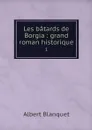 Les batards de Borgia : grand roman historique. 1 - Albert Blanquet