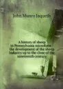 A history of sheep in Pennsylvania microform : the development of the sheep industry up to the close of the nineteenth century - John Munro Jaqueth