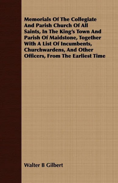 Обложка книги Memorials Of The Collegiate And Parish Church Of All Saints, In The King's Town And Parish Of Maidstone, Together With A List Of Incumbents, Churchwardens, And Other Officers, From The Earliest Time, Walter B Gilbert
