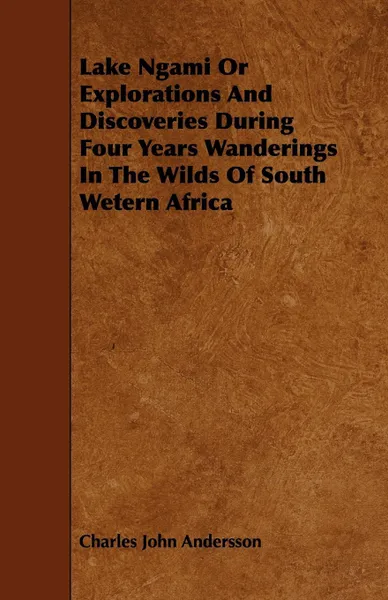 Обложка книги Lake Ngami Or Explorations And Discoveries During Four Years Wanderings In The Wilds Of South Wetern Africa, Charles John Andersson