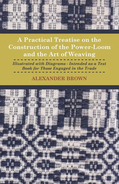 Обложка книги A Practical Treatise on the Construction of the Power-Loom and the Art of Weaving - Illustrated with Diagrams - Intended as a Text Book for Those Engaged in Trade - Tenth Edition, Alexander Brown