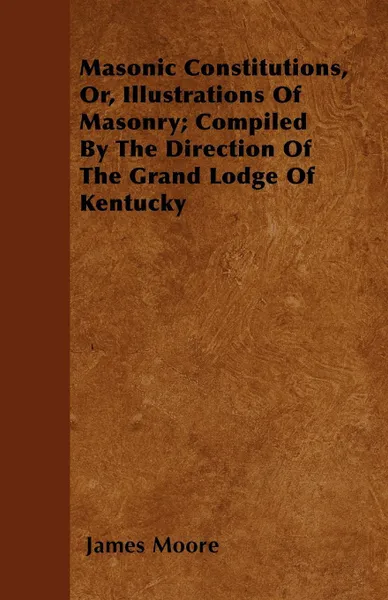 Обложка книги Masonic Constitutions, Or, Illustrations Of Masonry; Compiled By The Direction Of The Grand Lodge Of Kentucky, James Moore