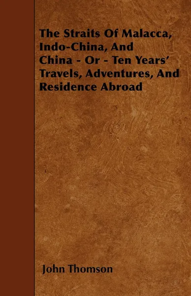 Обложка книги The Straits Of Malacca, Indo-China, And China - Or - Ten Years' Travels, Adventures, And Residence Abroad, John Thomson