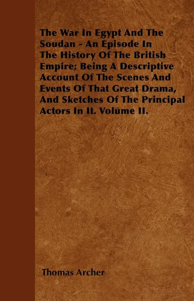 Обложка книги The War In Egypt And The Soudan - An Episode In The History Of The British Empire; Being A Descriptive Account Of The Scenes And Events Of That Great Drama, And Sketches Of The Principal Actors In It. Volume II., Thomas Archer