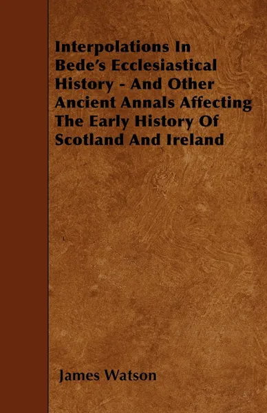 Обложка книги Interpolations In Bede's Ecclesiastical History - And Other Ancient Annals Affecting The Early History Of Scotland And Ireland, James Watson