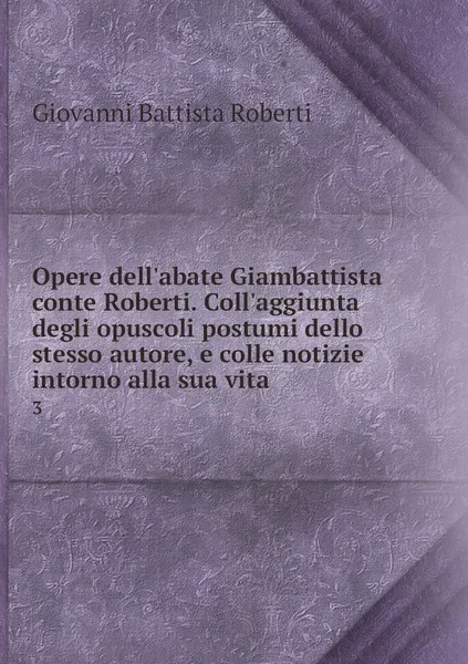 Обложка книги Opere dell'abate Giambattista conte Roberti. Coll'aggiunta degli opuscoli postumi dello stesso autore, e colle notizie intorno alla sua vita. 3, Giovanni Battista Roberti