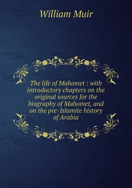 Обложка книги The life of Mahomet : with introductory chapters on the original sources for the biography of Mahomet, and on the pre-Islamite history of Arabia, William Muir