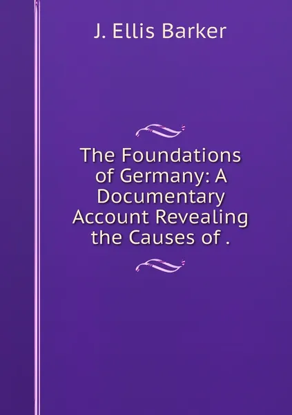 Обложка книги The Foundations of Germany: A Documentary Account Revealing the Causes of ., J. Ellis Barker