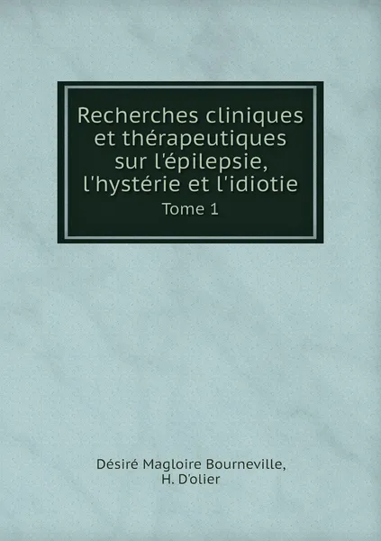 Обложка книги Recherches cliniques et therapeutiques sur l'epilepsie, l'hysterie et l'idiotie. Tome 1, Désiré Magloire Bourneville, H. D'olier