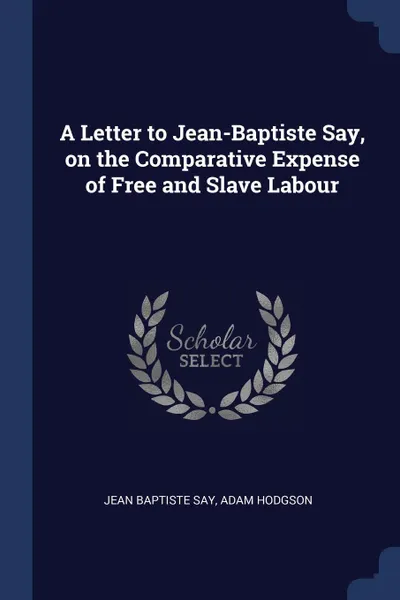 Обложка книги A Letter to Jean-Baptiste Say, on the Comparative Expense of Free and Slave Labour, Jean Baptiste Say, Adam Hodgson