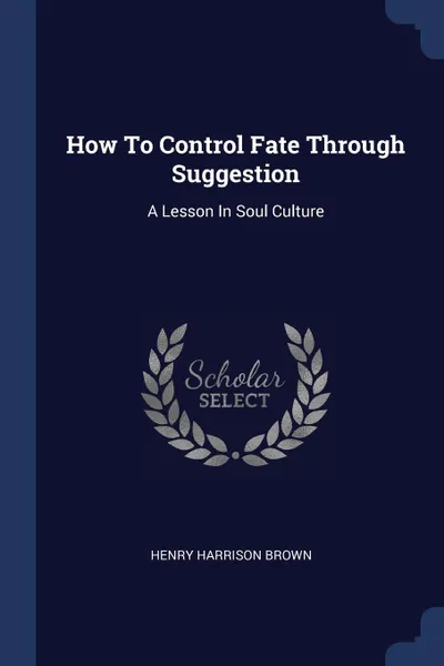 Обложка книги How To Control Fate Through Suggestion. A Lesson In Soul Culture, Henry Harrison Brown