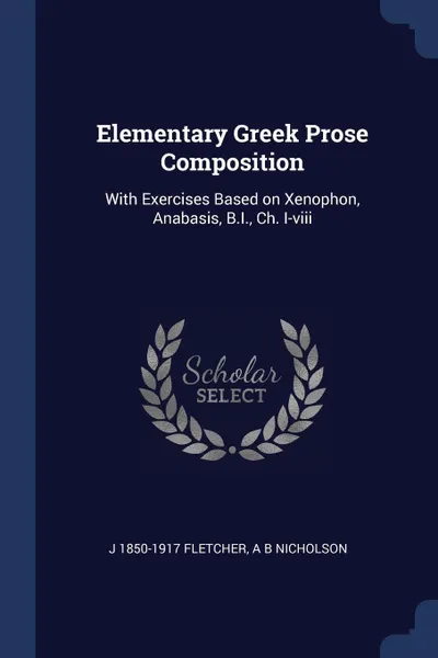 Обложка книги Elementary Greek Prose Composition. With Exercises Based on Xenophon, Anabasis, B.I., Ch. I-viii, J 1850-1917 Fletcher, A B Nicholson