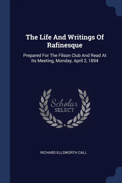 Обложка книги The Life And Writings Of Rafinesque. Prepared For The Filson Club And Read At Its Meeting, Monday, April 2, 1894, Richard Ellsworth Call