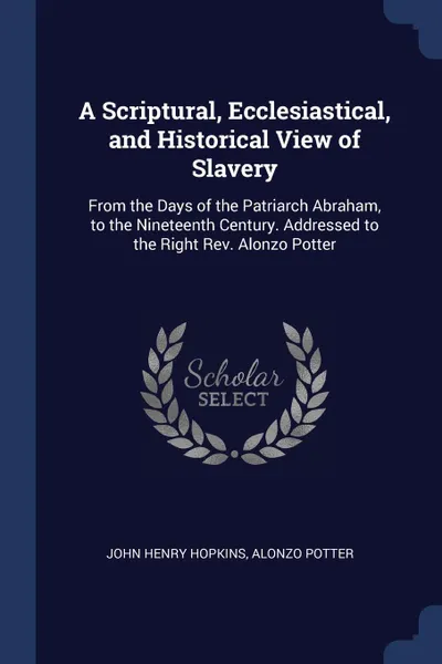 Обложка книги A Scriptural, Ecclesiastical, and Historical View of Slavery. From the Days of the Patriarch Abraham, to the Nineteenth Century. Addressed to the Right Rev. Alonzo Potter, John Henry Hopkins, Alonzo Potter