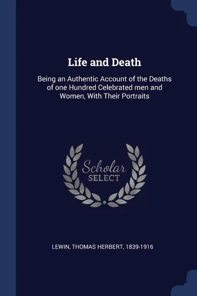 Обложка книги Life and Death. Being an Authentic Account of the Deaths of one Hundred Celebrated men and Women, With Their Portraits, Thomas Herbert Lewin