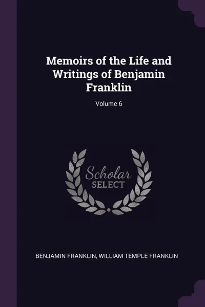 Обложка книги Memoirs of the Life and Writings of Benjamin Franklin; Volume 6, Benjamin Franklin, William Temple Franklin