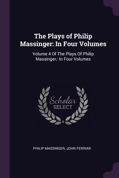 Обложка книги The Plays of Philip Massinger. In Four Volumes: Volume 4 Of The Plays Of Philip Massinger,: In Four Volumes, Philip Massinger, John Ferriar