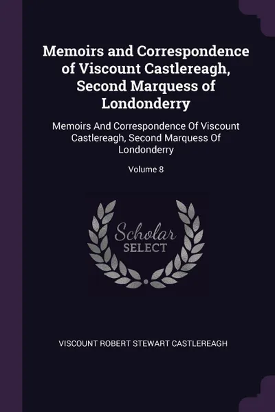 Обложка книги Memoirs and Correspondence of Viscount Castlereagh, Second Marquess of Londonderry. Memoirs And Correspondence Of Viscount Castlereagh, Second Marquess Of Londonderry; Volume 8, Viscount Robert Stewart Castlereagh