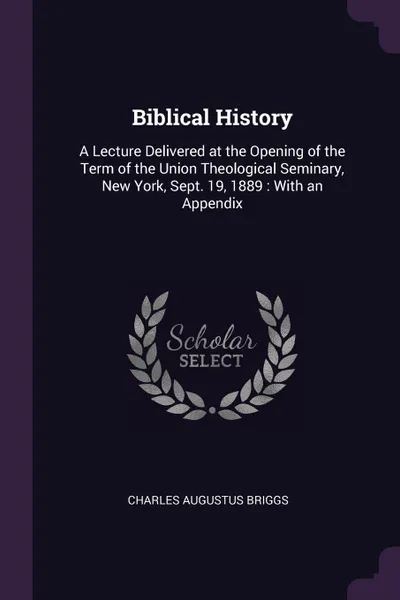 Обложка книги Biblical History. A Lecture Delivered at the Opening of the Term of the Union Theological Seminary, New York, Sept. 19, 1889 : With an Appendix, Charles Augustus Briggs