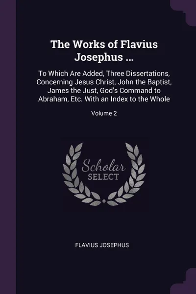 Обложка книги The Works of Flavius Josephus ... To Which Are Added, Three Dissertations, Concerning Jesus Christ, John the Baptist, James the Just, God's Command to Abraham, Etc. With an Index to the Whole; Volume 2, Flavius Josephus