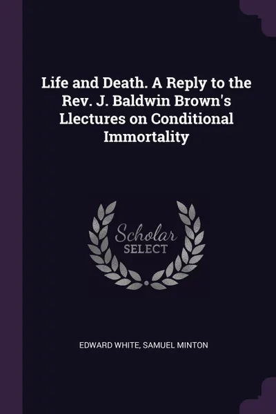 Обложка книги Life and Death. A Reply to the Rev. J. Baldwin Brown's Llectures on Conditional Immortality, Edward White, Samuel Minton