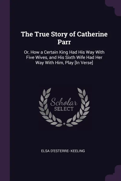 Обложка книги The True Story of Catherine Parr. Or, How a Certain King Had His Way With Five Wives, and His Sixth Wife Had Her Way With Him, Play .In Verse., Elsa D'Esterre- Keeling