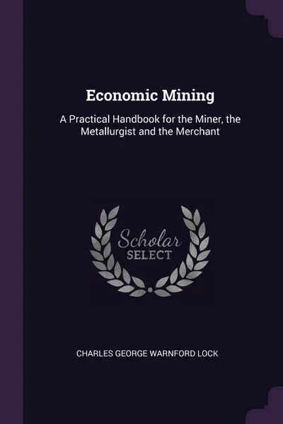 Обложка книги Economic Mining. A Practical Handbook for the Miner, the Metallurgist and the Merchant, Charles George Warnford Lock