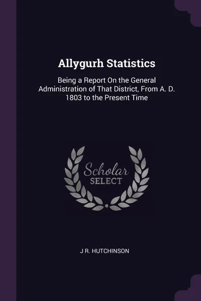 Обложка книги Allygurh Statistics. Being a Report On the General Administration of That District, From A. D. 1803 to the Present Time, J R. Hutchinson