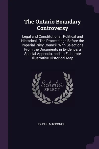 Обложка книги The Ontario Boundary Controversy. Legal and Constitutional, Political and Historical : The Proceedings Before the Imperial Privy Council, With Selections From the Documents in Evidence, a Special Appendix, and an Elaborate Illustrative Historical Map, John P. Macdonell