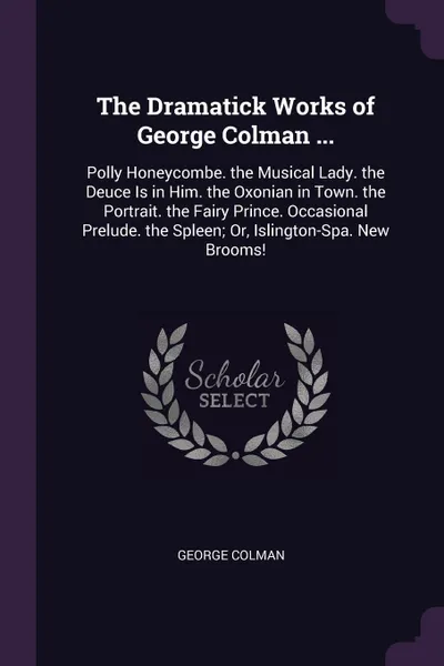 Обложка книги The Dramatick Works of George Colman ... Polly Honeycombe. the Musical Lady. the Deuce Is in Him. the Oxonian in Town. the Portrait. the Fairy Prince. Occasional Prelude. the Spleen; Or, Islington-Spa. New Brooms!, George Colman