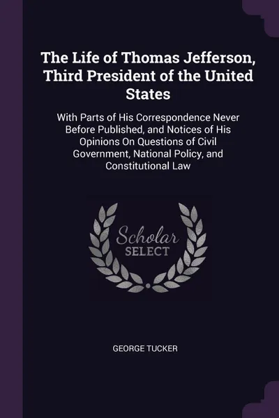 Обложка книги The Life of Thomas Jefferson, Third President of the United States. With Parts of His Correspondence Never Before Published, and Notices of His Opinions On Questions of Civil Government, National Policy, and Constitutional Law, George Tucker