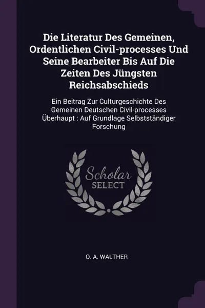 Обложка книги Die Literatur Des Gemeinen, Ordentlichen Civil-processes Und Seine Bearbeiter Bis Auf Die Zeiten Des Jungsten Reichsabschieds. Ein Beitrag Zur Culturgeschichte Des Gemeinen Deutschen Civil-processes Uberhaupt : Auf Grundlage Selbststandiger Forschung, O. A. Walther