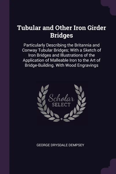 Обложка книги Tubular and Other Iron Girder Bridges. Particularly Describing the Britannia and Conway Tubular Bridges; With a Sketch of Iron Bridges and Illustrations of the Application of Malleable Iron to the Art of Bridge-Building. With Wood Engravings, George Drysdale Dempsey